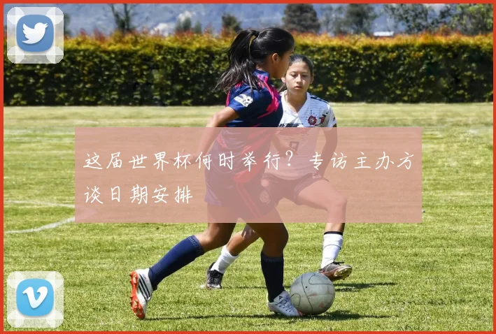 这届世界杯何时举行？专访主办方谈日期安排