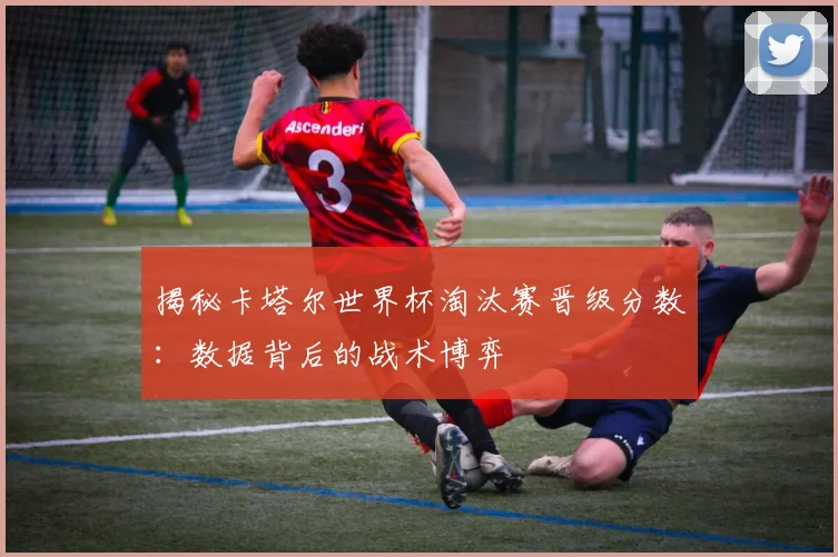 揭秘卡塔尔世界杯淘汰赛晋级分数：数据背后的战术博弈