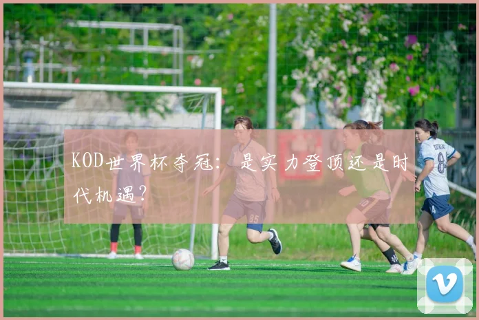 KOD世界杯夺冠：是实力登顶还是时代机遇？
