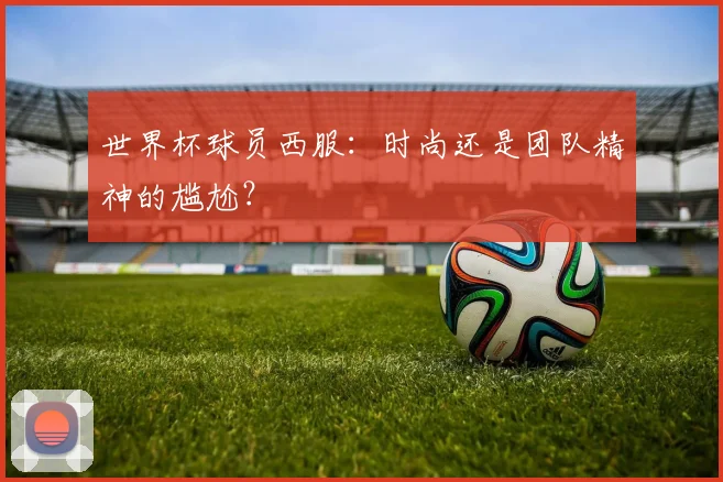 世界杯球员西服：时尚还是团队精神的尴尬？