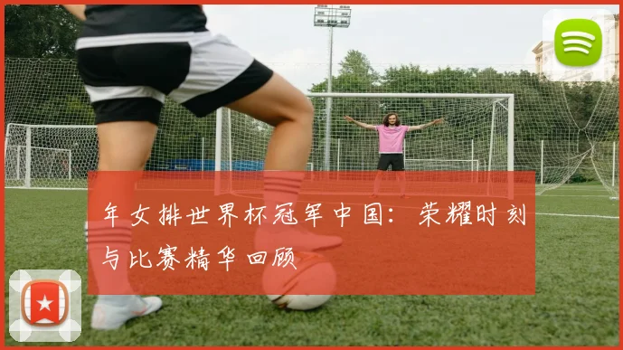年女排世界杯冠军中国：荣耀时刻与比赛精华回顾
