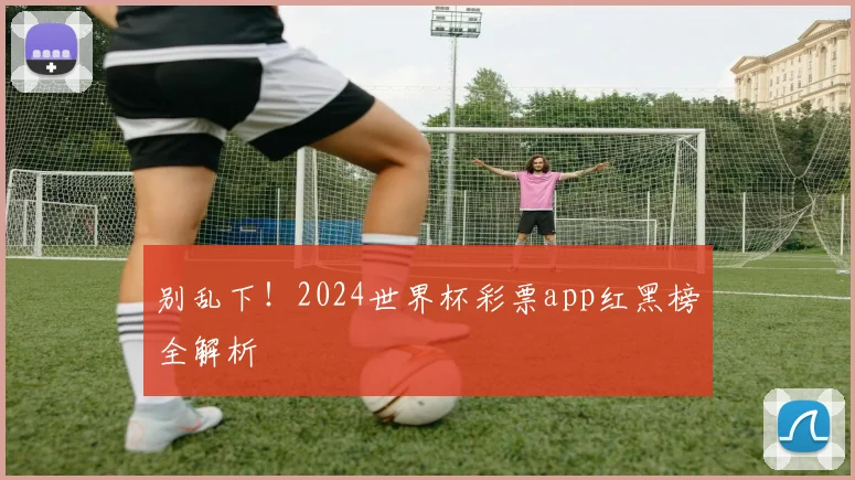 别乱下！2024世界杯彩票app红黑榜全解析