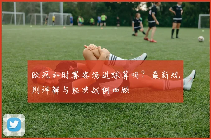 欧冠加时赛客场进球算吗？最新规则详解与经典战例回顾