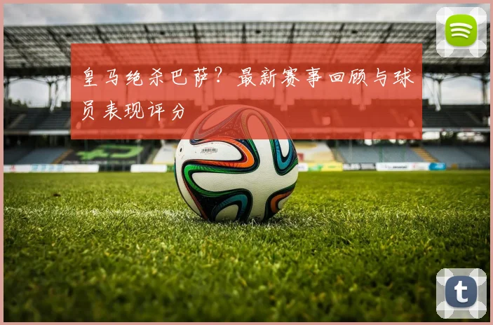 皇马绝杀巴萨？最新赛事回顾与球员表现评分