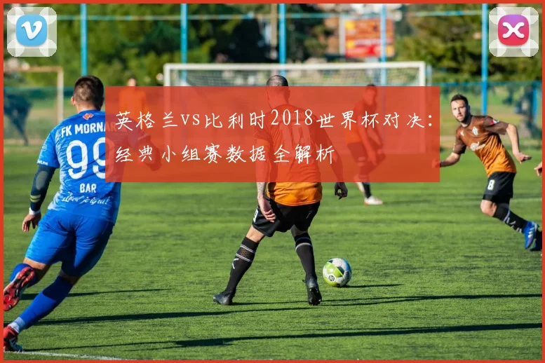 英格兰vs比利时2018世界杯对决：经典小组赛数据全解析