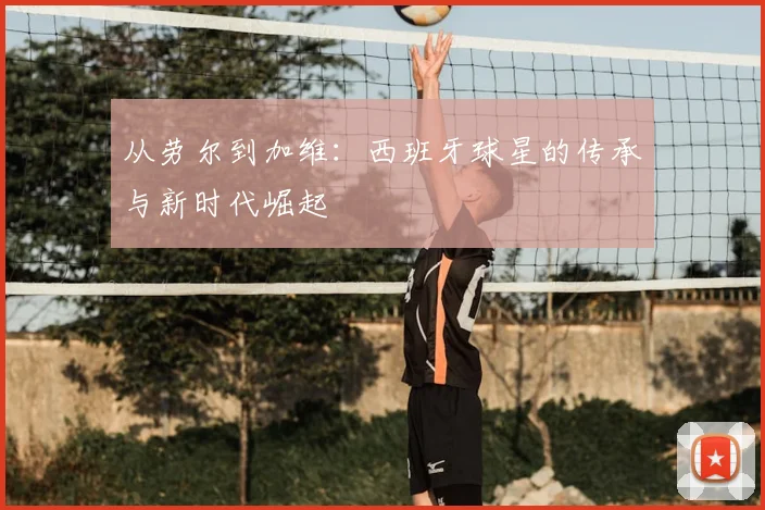 从劳尔到加维：西班牙球星的传承与新时代崛起