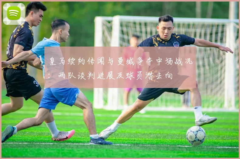 皇马续约传闻与曼城争夺中场战况：两队谈判进展及球员潜去向