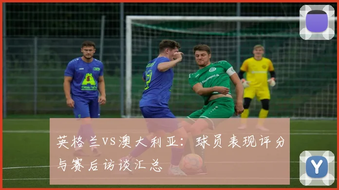 英格兰vs澳大利亚：球员表现评分与赛后访谈汇总