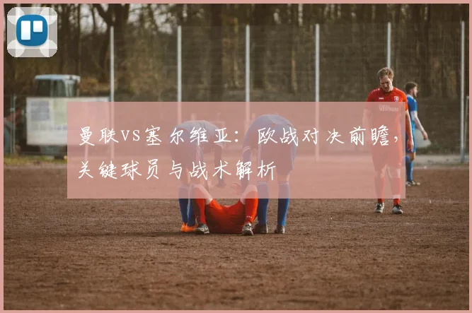 曼联vs塞尔维亚：欧战对决前瞻，关键球员与战术解析