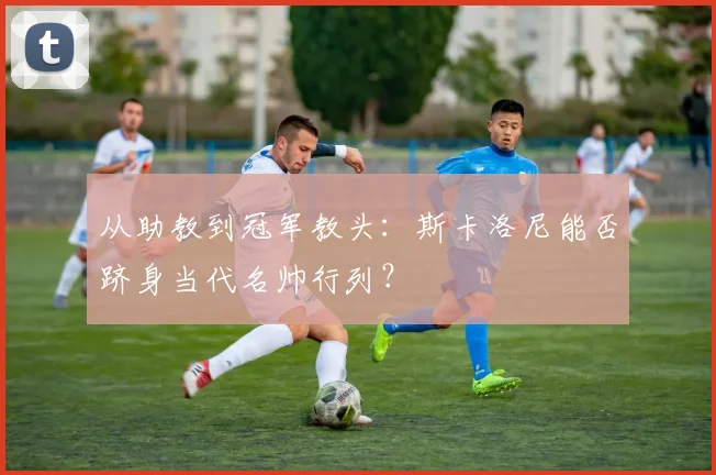 从助教到冠军教头：斯卡洛尼能否跻身当代名帅行列？