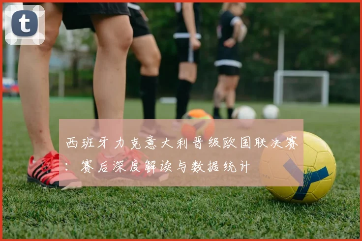 西班牙力克意大利晋级欧国联决赛：赛后深度解读与数据统计