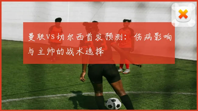 曼联vs切尔西首发预测：伤病影响与主帅的战术选择