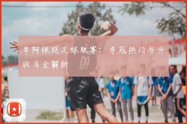 年阿根廷足球联赛：夺冠热门与升班马全解析