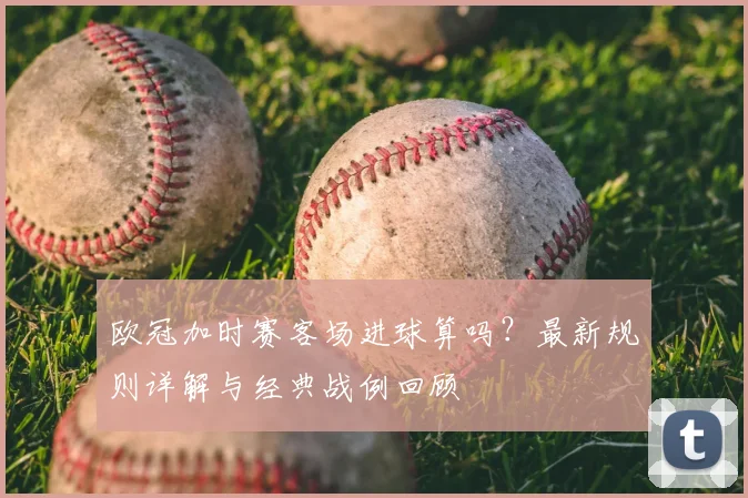 欧冠加时赛客场进球算吗？最新规则详解与经典战例回顾