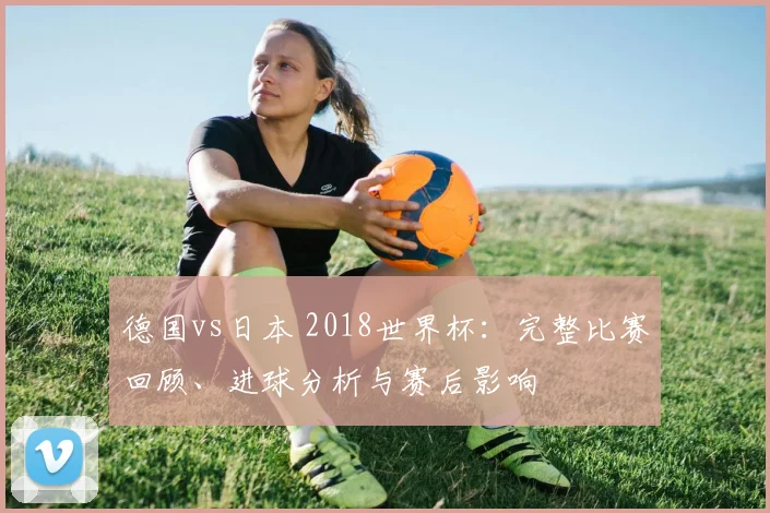 德国vs日本 2018世界杯:完整比赛回顾、进球分析与赛后影响