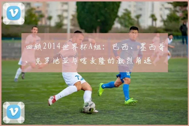 回顾2014世界杯A组：巴西、墨西哥、克罗地亚与喀麦隆的激烈角逐