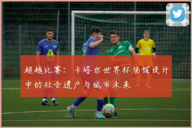 超越比赛：卡塔尔世界杯场馆设计中的社会遗产与城市未来