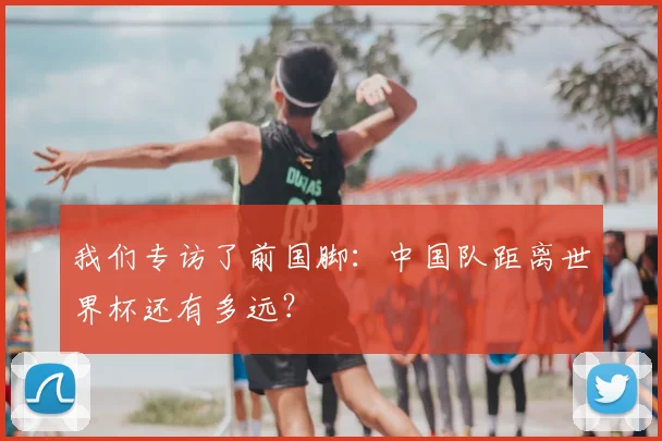 我们专访了前国脚:中国队距离世界杯还有多远?