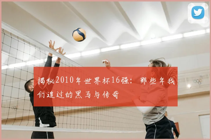 揭秘2010年世界杯16强：那些年我们追过的黑马与传奇