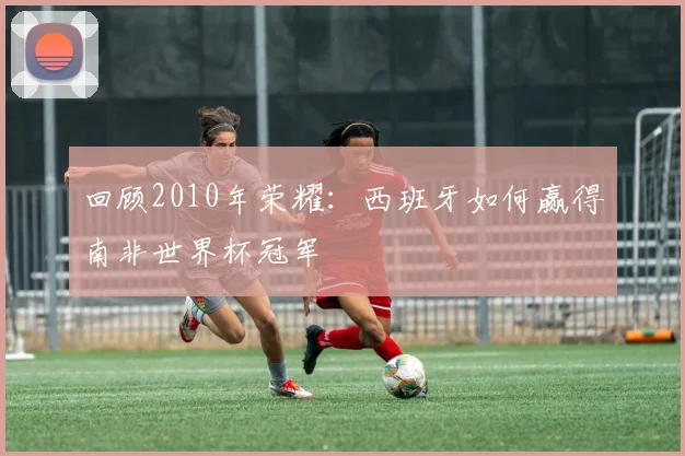 回顾2010年荣耀：西班牙如何赢得南非世界杯冠军