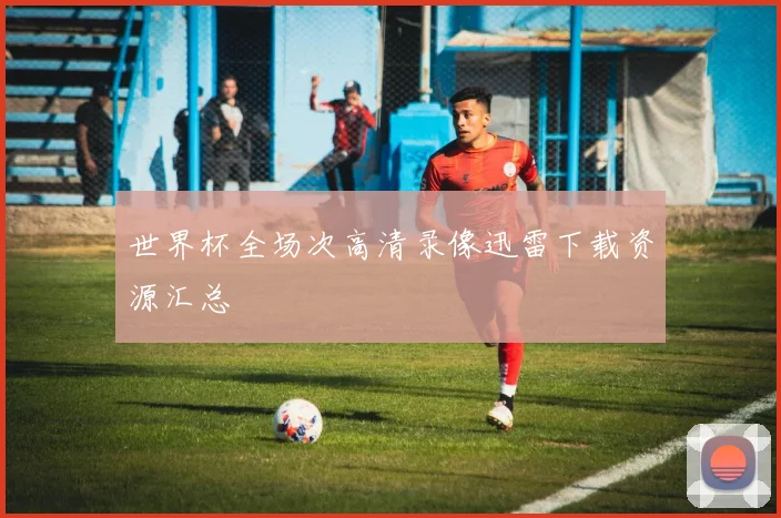 世界杯全场次高清录像迅雷下载资源汇总