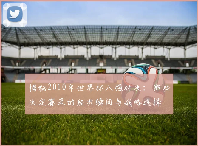 揭秘2010年世界杯八强对决：那些决定赛果的经典瞬间与战略选择