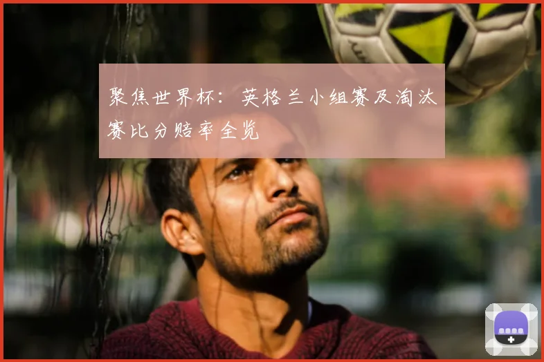 聚焦世界杯:英格兰小组赛及淘汰赛比分赔率全览