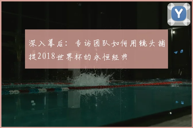 深入幕后：专访团队如何用镜头捕捉2018世界杯的永恒经典