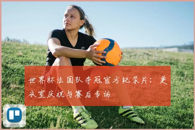 世界杯法国队夺冠官方纪录片：更衣室庆祝与赛后专访