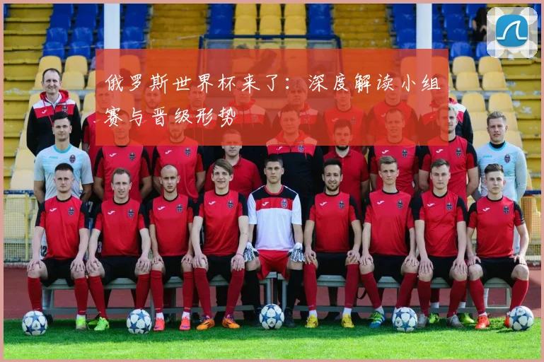 俄罗斯世界杯来了:深度解读小组赛与晋级形势