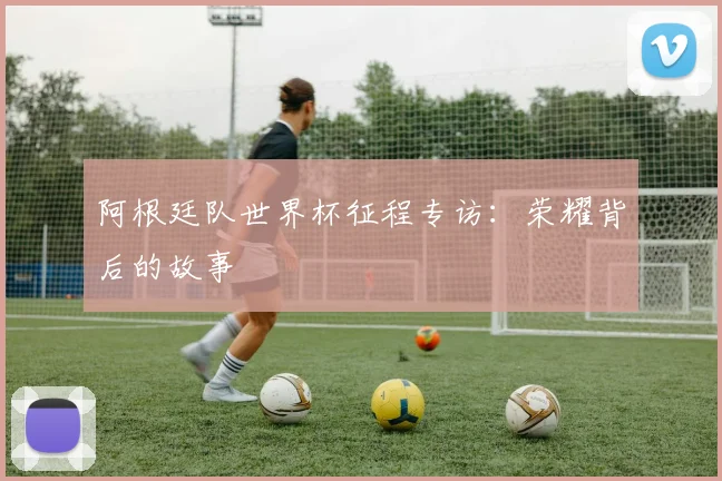 阿根廷队世界杯征程专访：荣耀背后的故事