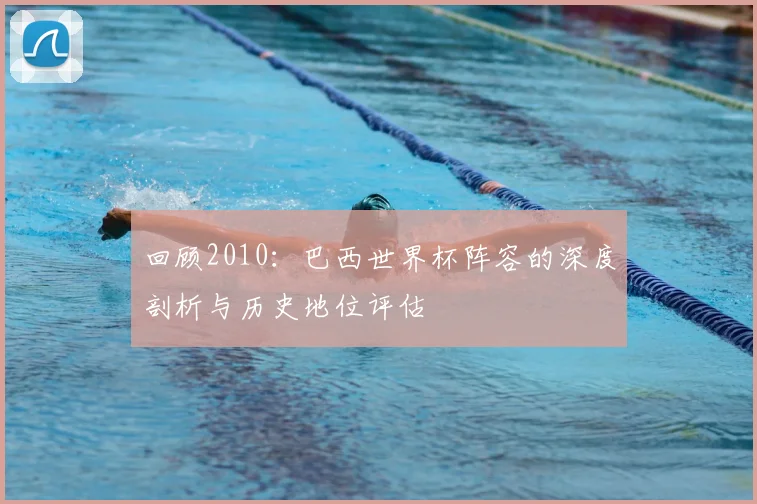 回顾2010:巴西世界杯阵容的深度剖析与历史地位评估