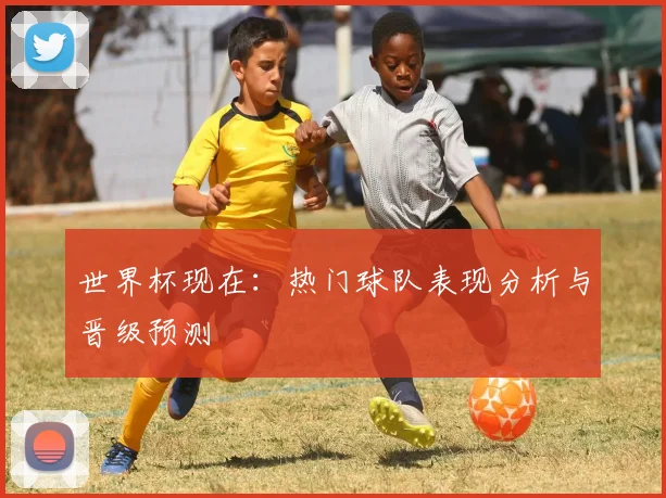 世界杯现在：热门球队表现分析与晋级预测