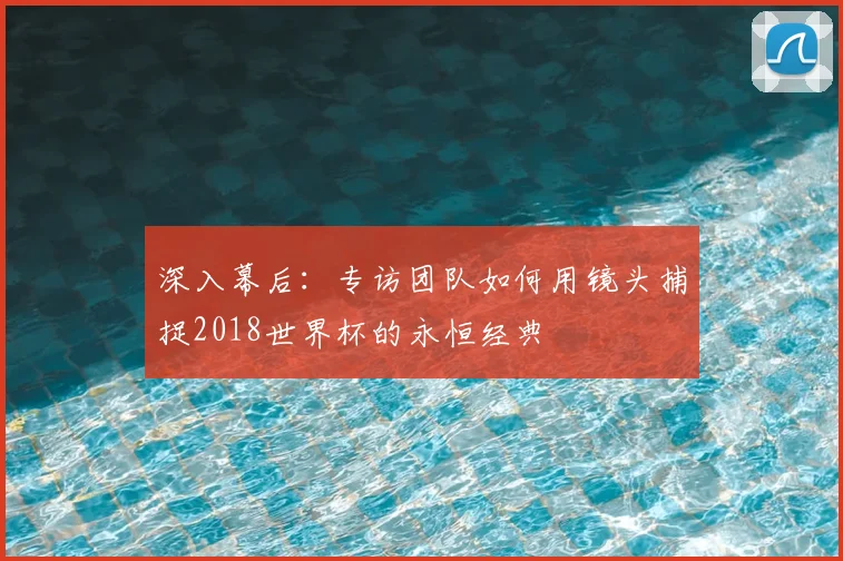 深入幕后：专访团队如何用镜头捕捉2018世界杯的永恒经典