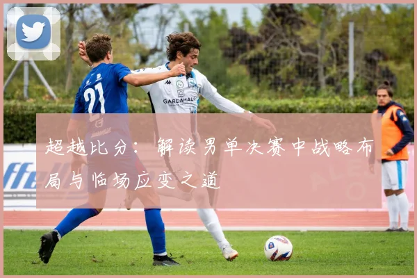 超越比分：解读男单决赛中战略布局与临场应变之道