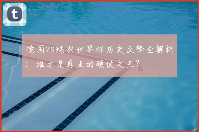 德国vs瑞典世界杯历史交锋全解析：谁才是真正的硬仗之王？